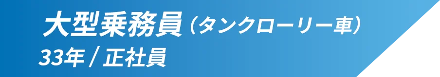 大型乗務員(タンクローリー車) 勤続年数：33年 雇用形態：正社員